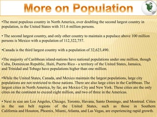 •The most populous country in North America, over doubling the second largest country in
population, is the United States with 311.6 million persons.
• The second largest country, and only other country to maintain a populace above 100 million
persons is Mexico with a population of 112,322,757.
•Canada is the third largest country with a population of 32,623,490.
•The majority of Caribbean island-nations have national populations under one million, though
Cuba, Dominican Republic, Haiti, Puerto Rico - a territory of the United States, Jamaica,
and Trinidad and Tobago have populations higher than one million.
•While the United States, Canada, and Mexico maintain the largest populations, large city
populations are not restricted to those nations. There are also large cities in the Caribbean. The
largest cities in North America, by far, are Mexico City and New York. These cities are the only
cities on the continent to exceed eight million, and two of three in the Americas.
• Next in size are Los Angeles, Chicago, Toronto, Havana, Santo Domingo, and Montreal. Cities
in the sun belt regions of the United States, such as those in Southern
California and Houston, Phoenix, Miami, Atlanta, and Las Vegas, are experiencing rapid growth.
 