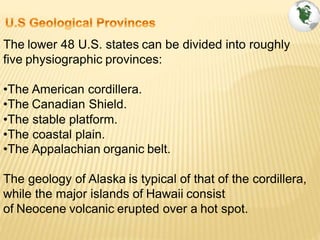 The lower 48 U.S. states can be divided into roughly
five physiographic provinces:
•The American cordillera.
•The Canadian Shield.
•The stable platform.
•The coastal plain.
•The Appalachian organic belt.
The geology of Alaska is typical of that of the cordillera,
while the major islands of Hawaii consist
of Neocene volcanic erupted over a hot spot.
 