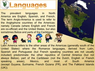 The prevalent languages in North
America are English, Spanish, and French.
The term Anglo-America is used to refer to
the Anglophone countries of the Americas:
namely Canada (where English and French
are co-official) and the United States, but also
sometimes Belize and parts of the Caribbean.
Latin America refers to the other areas of the Americas (generally south of the
United States) where the Romance languages, derived from Latin,
Spanish and Portuguese (but French speaking countries are not usually
included) predominate: the other republics of Central America (but not
always Belize), part of the Caribbean (not the Dutch, English or French
speaking areas), Mexico, and most of South America
(except Guyana, Suriname, French Guiana (FR), and The Falkland Islands
(UK)).
 