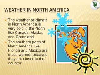 WEATHER IN NORTH AMERICA
 The weather or climate
in North America is
very cold in the North
like Canada, Alaska,
and Greenland
 The southern parts of
North America like
Florida and Mexico are
much warmer because
they are closer to the
equator
 