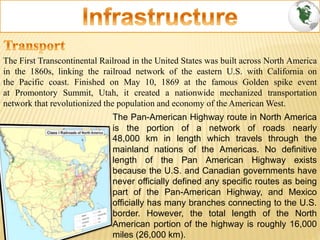 The First Transcontinental Railroad in the United States was built across North America
in the 1860s, linking the railroad network of the eastern U.S. with California on
the Pacific coast. Finished on May 10, 1869 at the famous Golden spike event
at Promontory Summit, Utah, it created a nationwide mechanized transportation
network that revolutionized the population and economy of the American West.
The Pan-American Highway route in North America
is the portion of a network of roads nearly
48,000 km in length which travels through the
mainland nations of the Americas. No definitive
length of the Pan American Highway exists
because the U.S. and Canadian governments have
never officially defined any specific routes as being
part of the Pan-American Highway, and Mexico
officially has many branches connecting to the U.S.
border. However, the total length of the North
American portion of the highway is roughly 16,000
miles (26,000 km).
 