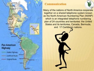 Many of the nations of North America cooperate
together on a shared telephone system known
as the North American Numbering Plan (NANP)
which is an integrated telephone numbering
plan of 24 countries and territories: the United
States and its territories, Canada, Bermuda,
and 17 Caribbean nations.
 