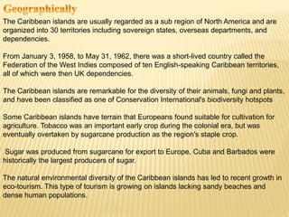 The Caribbean islands are usually regarded as a sub region of North America and are
organized into 30 territories including sovereign states, overseas departments, and
dependencies.
From January 3, 1958, to May 31, 1962, there was a short-lived country called the
Federation of the West Indies composed of ten English-speaking Caribbean territories,
all of which were then UK dependencies.
The Caribbean islands are remarkable for the diversity of their animals, fungi and plants,
and have been classified as one of Conservation International's biodiversity hotspots
Some Caribbean islands have terrain that Europeans found suitable for cultivation for
agriculture. Tobacco was an important early crop during the colonial era, but was
eventually overtaken by sugarcane production as the region's staple crop.
Sugar was produced from sugarcane for export to Europe, Cuba and Barbados were
historically the largest producers of sugar.
The natural environmental diversity of the Caribbean islands has led to recent growth in
eco-tourism. This type of tourism is growing on islands lacking sandy beaches and
dense human populations.
 