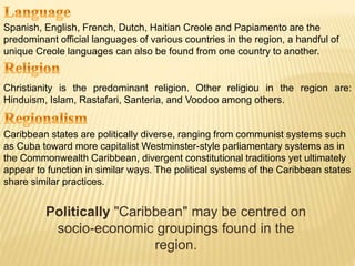 Spanish, English, French, Dutch, Haitian Creole and Papiamento are the
predominant official languages of various countries in the region, a handful of
unique Creole languages can also be found from one country to another.
Christianity is the predominant religion. Other religiou in the region are:
Hinduism, Islam, Rastafari, Santeria, and Voodoo among others.
Caribbean states are politically diverse, ranging from communist systems such
as Cuba toward more capitalist Westminster-style parliamentary systems as in
the Commonwealth Caribbean, divergent constitutional traditions yet ultimately
appear to function in similar ways. The political systems of the Caribbean states
share similar practices.
Politically "Caribbean" may be centred on
socio-economic groupings found in the
region.
 