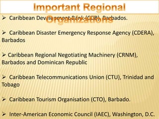 Caribbean Development Bank (CDB), Barbados.
 Caribbean Disaster Emergency Response Agency (CDERA),
Barbados
 Caribbean Regional Negotiating Machinery (CRNM),
Barbados and Dominican Republic
 Caribbean Telecommunications Union (CTU), Trinidad and
Tobago
 Caribbean Tourism Organisation (CTO), Barbado.
 Inter-American Economic Council (IAEC), Washington, D.C.
 
