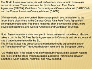 The North American economy is well defined and structured in three main
economic areas. These areas are the North American Free Trade
Agreement (NAFTA), Caribbean Community and Common Market (CARICOM),
and the Central American Common Market (CACM).
Of these trade blocs, the United States takes part in two. In addition to the
larger trade blocs there is the Canada-Costa Rica Free Trade Agreement
among numerous other free trade relations; often between the larger, more
developed countries, and Central American and Caribbean countries.
North American nations also take part in inter-continental trade blocs. Mexico
takes a part in the G3 Free Trade Agreement with Colombia and Venezuela and
has a trade agreement with the EU.
The United States has proposed and maintained trade agreements under
the Transatlantic Free Trade Area between itself and the European Union;
US-Middle East Free Trade Area between numerous Middle Eastern nations
and itself; and the Trans-Pacific Strategic Economic Partnership between
Southeast Asian nations, Australia, and New Zealand.
 