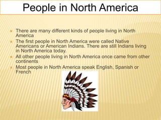 People in North America
 There are many different kinds of people living in North
America
 The first people in North America were called Native
Americans or American Indians. There are still Indians living
in North America today.
 All other people living in North America once came from other
continents
 Most people in North America speak English, Spanish or
French
 
