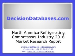 DecisionDatabases.com
North America Refrigerating
Compressors Industry 2016
Market Research Report
Email: sales@decisiondatabases.com
Contact No: +91 99 28 237112
Web: www.decisiondatabases.com
 
