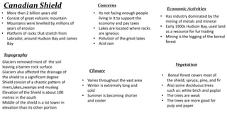 Canadian Shield
• More then 2 billion years old
• Consist of great volcanic mountain
• Mountains were levelled by millions of
years of erosion
• Platform of rocks that stretch from
Labrador, around Hudson Bay and James
Bay

Concerns
• Its not facing enough people
living in it to support the
economy and pay taxes
• Lakes are located where racks
are igneous
• Pollution of the great lakes
• Acid rain

Economic Activities
• Has industry dominated by the
mining of metals and mineral
• Early 1900s Hudson Bay, used land
as a resource for fur trading
• Mining is the logging of the boreal
forest

Topography
Glaciers removed most of the soil
leaving a barren rock surface
Glaciers also affected the drainage of
the shield to a significant degree
Shield consist of a chaotic pattern of
rivers,lakes,swamps and muskeg
Elevation of the Shield is about 100
metres in the south
Middle of the shield is a lot lower in
elevation than its other portion

Vegetation
Climate
• Varies throughout the vast area
• Winter is extremely long and
cold
• Summer is becoming shorter
and cooler

•

Boreal forest covers most of
the shield; spruce, pine, and fir
• Also some deciduous trees
such as: white birch and poplar
• The trees are weak
• The trees are more good for
pulp and paper

 