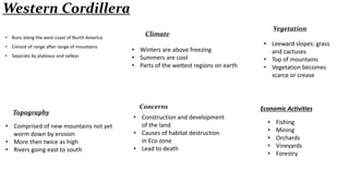 Western Cordillera
• Runs along the west coast of North America
• Consist of range after range of mountains
• Separate by plateaus and valleys

Topography

• Comprised of new mountains not yet
worm down by erosion
• More then twice as high
• Rivers going east to south

Vegetation

Climate
• Winters are above freezing
• Summers are cool
• Parts of the wettest regions on earth

Concerns
• Construction and development
of the land
• Causes of habitat destruction
in Eco zone
• Lead to death

• Leeward slopes: grass
and cactuses
• Top of mountains
• Vegetation becomes
scarce or crease

Economic Activities
•
•
•
•
•

Fishing
Mining
Orchards
Vineyards
Forestry

 