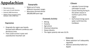 Appalachian
• Mountainous area
• East coast of north America
• Extends 2400 kilometres

• Width of the mountain varies
between 160 to 480 kilos

Climate

Topography
• Made out of many
different mountain ranges
• Mountains formed almost
300,000,000 years ago
Economic Activity

Vegetation
• Originally the region was heavily
forested with different coniferous and
deciduous trees
• Trees could survive in poor and
unproductive mountain soil

•
•
•
•
•
•

Mining
Forestry
Agriculture
Chemical industries
Heavy industry
The region poverty rate was 16.1%

• Labrador Current brings
cold water to south
• Causes freezing during to
the winter season in
northern parts of the
region
• Gulf stream brings warm
water north from the
Caribbean

Concerns
• Water pollution isn’t adequately
regulated
• Absence ownership holds hurt
Appals

 