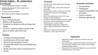Great Lakes – St. Lawrence
Lowland
•

Concerns
•

Smallest geographical region in Canada

• Includes the triangle formed by Lake Huron,
Ontario and Erie

•

• Contains many escarpments

•

• Best known being the Niagara Escarpments

Topography
• Has a rolling landscape
• Mainly made by glaciation
• Flat plains are broken by hills and deep river
valleys
• On the St. Lawrence section consist of flat
plains on either side of the river

•

•
•
•

Number of non native species that are taking
over the lakes
Every eight months a new species enters the
great lakes
New animals or insects coming into or leaving
an ecosystem can be just as damaging as
pollution
Most of the food source of most fish in lake
Michigan had being Diporeia
Diporeia shrimp have declined from over 10,000
per square meter to virtually zero on the lake
bottom because of zebra mussels
Lake Michigan the decrease in Deporeia is
extreme high at 44% killed over the past ten
years
Lake Huron is down by 57% in Deporeia
polutation in just in past three years

Climate
•
•
•
•

A humid continental Climate
Humid because of the Great Lakes
Tends to cool during the summer
The great lake warms the surrounding areas
in winter
• Winter vary from cool to cold and warm to
humid

Economic Activities

• Transportation
• Trading post
• Supports multi billion outd
recreation
• Tourism industry
• Extensive agricultural

Vegetation
•
•
•

Originally the region, which has very fertile soils, was
heavily treed
Once had Canada's largest broad-leafed forests, because its
soil and climate conditions aloud maples, beech, hickory,
and black walnuts to thrive
Other places in the region the Vegetation was mixed forest
of both deciduous and conifers

 