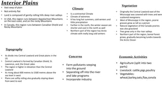 Interior Plains
• Vast seep of plain

Climate

• Not entirely flat
• Land is composed of gently rolling hills deep river valleys
• In USA, this region runs between Appalachian Mountains
on the east coast, and on the rocky Mountains
• In Canada, this region runs between Canadian Shield and
Rocky Mountains

•
•
•
•
•

Is a continental Climate
Climate of extremes
It has long hot summers, cold winters and
little precipitation
Farther in the north, the winter season are
shorter and cool in the north as well
Northern part of the region has Arctic
climate with really long cold winters

Vegetation
•
•
•
•
•

Originally the Central Lowland east of the
Mississippi was covered with trees and were
scattered evergreens
West of Mississippi in the region, prairie
grasses grew as tall as a person
Natural vegetation of the Canada prairies
was also grassland
Tree grew only in the river valleys
Northern part of the region, boreal forest
grows, gradually becoming tundra towards
the Arctic Ocean

Topography
•
•
•
•
•

Its divide into Central Lowland and Great plains in the
US
Central Lowland is formed by Canadian Shield, St.
Lawrence, and, the Great Lakes
The region is higher in elevation than the Central
Lowland
Its rising about 600 metres to 1500 metres above the
sea level in west
Plains are softly rolling also gradually sloping down
from west to east

Concerns
• Farm pollutants seeping
into the ground
• Separating off into the river
and lake programs
• Incorporate industry

Economic Activities
• Agriculture (split into two
parts)
• Livestock: cattle,pigs,poultry
• Vegetables:
wheat,barley,oats,flax,conola

 