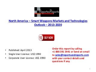 North America – Smart Weapons Markets and Technologies
Outlook – 2013-2020
• Published: April 2013
• Single User License: US$ 1990
• Corporate User License: US$ 3990
Order this report by calling
+1 888 391 5441 or Send an email
to sales@reportsandreports.com
with your contact details and
questions if any.
1
 
