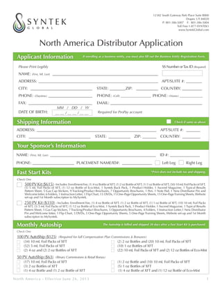 North America Distributor Application
Applicant Information If enrolling as a business entity, you must also fill out the Business Entity Registration Form.
Please Print Legibly	 								SS Number orTax ID (Required)
NAME: (First, MI, Last) ______________________________________________________
ADDRESS: _____________________________________________________________ 	 APT/SUITE #: _________
CITY: ________________________________ 	 STATE: ________ZIP: 	 ____________ COUNTRY: ___________
PHONE: (Daytime) _______________________ 	PHONE: (Cell) _____________________ PHONE: (Home) ________________
FAX: _________________________________ 	 EMAIL: ______________________________________________
DATE OF BIRTH: Required for ProPay account
ADDRESS: _____________________________________________________________ 	 APT/SUITE #: ________
CITY: ________________________________ 	STATE:____________	ZIP: ________ 	COUNTRY: __________
Shipping Information Check if same as above
NAME: (First, MI, Last) ______________________________________________________ 	 ID #: ________________
PHONE: _____________________	 PLACEMENT NAME/ID#: ________________ 	 Left Leg 	 Right Leg
Your Sponsor’s Information
250 PV Kit ($310) - Includes: Enrollment Fee, (1) 4 oz Bottle of XFT, (1) 2 oz Bottle of XFT, (1) 1 oz Bottle of XFT, (10) 10 mL Foil Packs
of XFT, (3) 5 mL Foil Packs of XFT, (1) 12 oz Bottle of Eco-Mist, 1 Syntek Back Pack, 1 Product Holder, 1 Ascend Magazine, 1 Typical Results
Pattern Sheet, 5 Gas Cap Stickers, 7 Tracking/Product Brochures, 5 Opportunity Brochures, 4 Folders, 1 Instruction Letter,1 New Distributor
Pin and Welcome letter, 1 Flip Chart, 5 DVDs, 5 One-Page Opportunity Sheets, 5 One-Page Training Sheets, Website set-up and 1st Month
subscripton to MySyntek.
500PVKit($615)-Includes:EnrollmentFee,(1)4ozBottleofXFT,(1)2ozBottleofXFT,(1)1ozBottleofXFT,(50)10mLFoilPacksofXFT,
(5) 5 mL Foil Packs of XFT, (1) 12 oz Bottle of Eco-Mist, 1 Syntek Back Pack, 1 Product Holder, 1 Ascend Magazine, 1 Typical Results
Pattern Sheet, 5 Gas Cap Stickers, 9 Tracking/Product Brochures, 7 Opportunity Brochures, 1 Pen, 1 Note Pad, 1 New Distributor Pin and
Welcomeletter,6Folders,1InstructionLetter,1FlipChart,15 DVDs,15One-PageOpportunitySheets,15One-PageTrainingSheets,Website
set-up and 1st Month subscripton to MySyntek.
Fast Start Kits
Check One	
Monthly Autoship The Autoship is billed and shipped 30 days after a Fast Start Kit is purchased.
12382 South Gateway Park Place Suite B800
Draper, UT 84020
P: 801-386-5007 F: 801-386-5004
Toll Free 1-877-SYNTEK1
www.SyntekGlobal.com
North America - Effective June 26, 2013	 1
__ __ / __ __ / __ __
MM / DD / YY
Check One	
50 PV AutoShip ($63) (Binary Commissions & Retail Bonus)
(17) 10 mL Foil Packs of XFT (1) 2 oz Bottle and (10) 10 mL Foil Packs of XFT
(3) 2 oz Bottles of XFT (5) 1 oz Bottles of XFT
(1) 4 oz Bottle and (1) 2 oz Bottle of XFT (1) 4 oz Bottle of XFT and (1) 12 oz Bottle of Eco-Mist
100 PV AutoShip ($125) (Required for full Compensation Plan Commissions & Bonuses)
(34) 10 mL Foil Packs of XFT (2) 2 oz Bottles and (20) 10 mL Foil Packs of XFT
(52) 5 mL Foil Packs of XFT (10) 1 oz Bottles of XFT
(2) 4 oz and (2) 2 oz Bottles of XFT (22) 10 mL Foil Packs of XFT and (2) 12 oz Bottles of Eco-Mist
*Price does not include tax and shipping.
C1Rose Inc. - www.FuelPays.com
www.C1Rose.MySyntek.com - 647-786-7222
C1Rose Consulting 27 E 04
647-786-7222
 