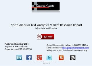 North America Text Analytics Market Research Report 
MicroMarketMonitor 
© reportsnreports.com; sales@reportsnreports.com ; +1 
888 391 5441 
Published: December 2014 
Single User PDF: US$ 3500 
Corporate User PDF: US$ 5950 
Order this report by calling +1 888 391 5441 or 
Send an email to sales@reportsandreports.com 
with your contact details and questions if any. 
 