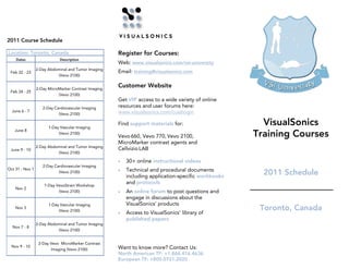2011 Course Schedule

Location: Toronto, Canada                             Register for Courses:
    Dates                    Description
                                                      Web: www.visualsonics.com/vsi-university
                 2-Day Abdominal and Tumor Imaging
 Feb 22 - 23                                          Email: training@visualsonics.com
                           (Vevo 2100)


                 2-Day MicroMarker Contrast Imaging
                                                      Customer Website
 Feb 24 - 25
                            (Vevo 2100)
                                                      Get VIP access to a wide variety of online
                    2-Day Cardiovascular Imaging      resources and user forums here:
  June 6 - 7                                          www.visualsonics.com/custlogin
                            (Vevo 2100)


                       1-Day Vascular Imaging
                                                      Find support materials for:                      VisualSonics
                                                                                                     Training Courses
   June 8
                            (Vevo 2100)
                                                      Vevo 660, Vevo 770, Vevo 2100,
                                                      MicroMarker contrast agents and
                 2-Day Abdominal and Tumor Imaging
 June 9 - 10                                          Cellvizio LAB
                           (Vevo 2100)

                                                      •   30+ online instructional videos
                    2-Day Cardiovascular Imaging
Oct 31 - Nov 1                                        •   Technical and procedural documents
                            (Vevo 2100)
                                                          including application-specific workbooks
                                                                                                       2011 Schedule
                     1-Day VevoStrain Workshop
                                                          and protocols
    Nov 2
                            (Vevo 2100)               •   An online forum to post questions and
                                                          engage in discussions about the
                       1-Day Vascular Imaging             VisualSonics’ products
    Nov 3
                            (Vevo 2100)                                                               Toronto, Canada
                                                      •   Access to VisualSonics’ library of
                                                          published papers
                 2-Day Abdominal and Tumor Imaging
  Nov 7 - 8
                           (Vevo 2100)


                  2-Day Vevo MicroMarker Contrast
  Nov 9 - 10                                          Want to know more? Contact Us:
                        Imaging (Vevo 2100)
                                                      North American TF: +1.866.416.4636
                                                      European TF: +800.0751.2020
 