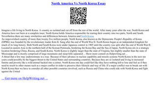 North America Vs North Korea Essay
Imagine a life living in North Korea. A country so isolated and cut off from the rest of the world. After many years after the war, North Korea and
America have not been at a complete truce. North Korea holds America responsible for tearing their country into two parts, North and South.
Nevertheless there are many similarities and differences between America andNorth Korea.
An impoverished country of more than twenty five million people, North Korea, also known as the Democratic People's Republic of Korea
(DPRK) was founded by the revolutionary leader Kim IL Sung after the end of World War II. North Korea began as an independent kingdom for
much of its long history. Both North and South Korea were under Japanese control in 1905 until the country was split after the end of World War II.
Located in eastern Asia in the northern half of the Korean Peninsula, bordering the Korea Bay and the Sea of Japan, North Korea sits in a strategic
location bordering China, Russia, and South Korea. North Korea is slightly larger than the state of Virginia, but slightly smaller than the state of
Mississippi and is mostly comprised of large mountains and steep hills separated ... Show more content on Helpwriting.net ...
A threat that a few may underestimate in a way. Because of their advance in nuclear capability and missile systems North Korea in the next ten
years could possibly be the biggest threat to the United States and surrounding countries. Because they are so isolated and living in increased
famine and poverty like a wild animal backed into a corner, North Korea one day could feel like they have nothing left to lose and feel as if they
need to resort to other means such as a major conflict in order to preserve their lifestyle and way of life. If a major conflict was to break out with
North Korea then we have to consider all other possible countries involved, such as Russia and China who could side with North Korea and fight
against the United
... Get more on HelpWriting.net ...
 