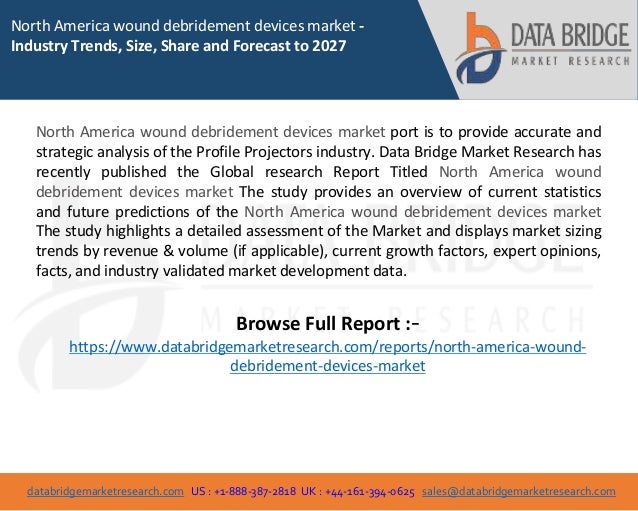 databridgemarketresearch.com US : +1-888-387-2818 UK : +44-161-394-0625 sales@databridgemarketresearch.com
1
North America wound debridement devices market -
Industry Trends, Size, Share and Forecast to 2027
North America wound debridement devices market port is to provide accurate and
strategic analysis of the Profile Projectors industry. Data Bridge Market Research has
recently published the Global research Report Titled North America wound
debridement devices market The study provides an overview of current statistics
and future predictions of the North America wound debridement devices market
The study highlights a detailed assessment of the Market and displays market sizing
trends by revenue & volume (if applicable), current growth factors, expert opinions,
facts, and industry validated market development data.
Browse Full Report :-
https://www.databridgemarketresearch.com/reports/north-america-wound-
debridement-devices-market
 