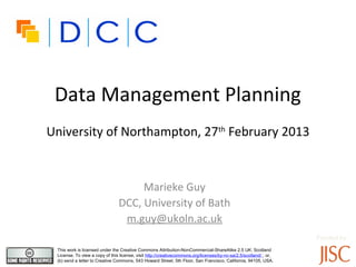 Data Management Planning
University of Northampton, 27th February 2013


                                     Marieke Guy
                                DCC, University of Bath
                                 m.guy@ukoln.ac.uk
                                                                                                                   Funded by:
 This work is licensed under the Creative Commons Attribution-NonCommercial-ShareAlike 2.5 UK: Scotland
 License. To view a copy of this license, visit http://creativecommons.org/licenses/by-nc-sa/2.5/scotland/ ; or,
 (b) send a letter to Creative Commons, 543 Howard Street, 5th Floor, San Francisco, California, 94105, USA.
 