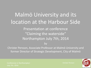 Malmö University and its 
location at the Harbour Side 
Presentation at conference 
”Claiming the waterside” 
Northampton July 7th, 2014 
by 
Christer Persson, Associate Professor at Malmö University and 
former Director of Strategic Development, City of Malmö 
Conference in Northampton Christer Persson 
July 7th, 2014 
 