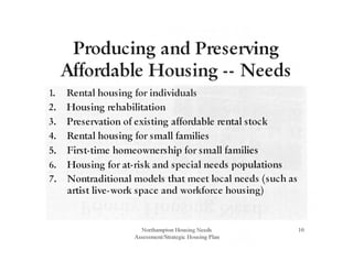 Producing and Presetving
Mfordable Housing-- Needs
1. Rental housing for individuals
2. Housing rehabilitation
3. Presetvation of existing affordable rental stock
4. Rental housing for small families
5. First-time homeownership for small families
6. Housing for at-risk and special needs populations
7. Nontraditional models that meet local needs (such as
artist live-work space and workforce housing)
Northampton Housing Needs
Assessment/Strategic Housing P lan
10
 