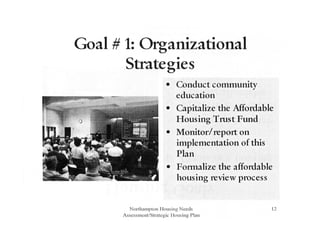 Goal # 1: Organizational
Strategies
• Conduct community
education
• Capitalize the Mfordable
Housing Trust Fund
• Monitor/report on
implementation of this
Plan
• Formalize the affordable
housing review process
Northampton Housing Needs
Assessment/Strategic Ilousing Plan
12
 