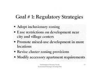 Goal # 1: Regulatory Strategies
• Adopt inclusionaty zoning
• Ease restrictions on developtnent near
city and village centers
• Promote mixed-use development in more
locations
• Revise cluster zoning provisions
• Modify accessory aparttnent requiretnents
Northampton Housing Needs
Assessment/Strategic Ilousing Plan
13
 