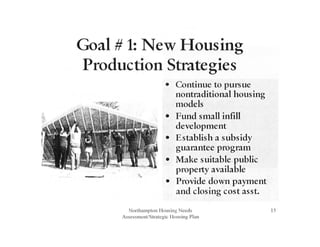 Goal# 1: New Housing
Production Strategies
• Continue to pursue
nontraditional housing
models
• Fund small infill
development
• Establish a subsidy
guarantee program
• Make suitable public
property available
• Provide down payment
and closing cost asst.
Northampton Housing Needs
Assessment/Strategic Housing Plan
15
 