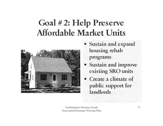Goal # 2: Help Preserve
Affordable Market Units
• Sustain and expand
housing rehab
programs
• Sustain and improve
existing SRO units
• Create a climate of
public support for
landlords
Northampton Housing Needs
Assessment/Strategic Housing Plan
17
 