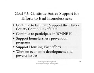 Goal # 3: Continue Active Support for
Efforts to End Homelessness
• Continue to facilitate/support the Three-
County Continuutn of Care
• Continue to participate in WMNEH
• Support hotnelessness prevention
progratns
• Support Housing First efforts
• Work on econotnic developtnent and
poverty issues
Northampton Housing Needs
Assessment/Strategic Housing Plan
18
 