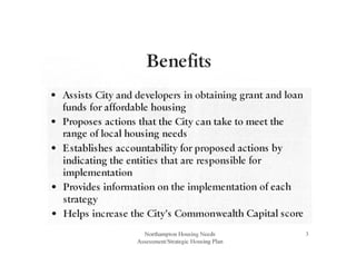 Benefits
• Assists City and developers in obtaining grant and loan
funds for affordable housing
• Proposes actions that the City can take to meet the
range of local housing needs
• Establishes accountability for proposed actions by
indicating the entities that are responsible for
implementation
• Provides information on the implementation of each
strategy
• Helps increase the City's Commonwealth Capital score
Northampton Housing Needs
Assessment/Strategic Housing Plan
3
 