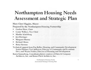 Northampton Housing Needs
Assessment and Strategic Plan
Mary Clare Higgins, Mayor
Prepared by the Northampton Housing Partnership
• Gordon Shaw, Chair
• Lynne Wallace, Vice Chair
• Martha Ackelsberg
• Jen Dieringer
• Margaret Murray
• Richard Abuza
• Betsy Sierstna
Technical support fron1 Peg 1.eller, Housing and Community Development
Senior Planner; Teri Anderson, Director of Community and Economic
Dev.; and Wayne Feiden, Director of Planning and Development
Karen Sunnarborg, Consultant; photos courtesy of Dietz & Cotnpany
Architects, Inc. and Kraus-Fitch Architects, Inc.
Northampton Housing Needs
Assessment/Strategic Housing Plan
1
 