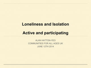 Loneliness and Isolation
Active and participating
ALAN HATTON-YEO
COMMUNITIES FOR ALL AGES UK
JUNE 12TH 2014
 