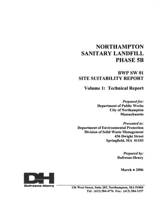 NORTHAMPTON
                        SANITARY LANDFILL
                                  PHASE5B

                                     BWPSWOl
                      SITE SUITABILITY REPORT

                          Volume 1: Technical Report

                                                 Prepared for:
                                   Department of Public Works
                                         City of Northampton
                                                Massachusetts

                                                 Presented to:
                      Department of Environmental Protection
                         Division of Solid Waste Management
                                            436 Dwight Street
                                       Springfield, MA 01103


                                                    Prepared by:
                                                 Dufresne-Henry


                                                   March • 2006



Dufresne· Henry
                  136 West Street, Suite 203, Northampton, MA 01060
                            Tel: (413) 584-4776 Fax: (413) 584-3157
 