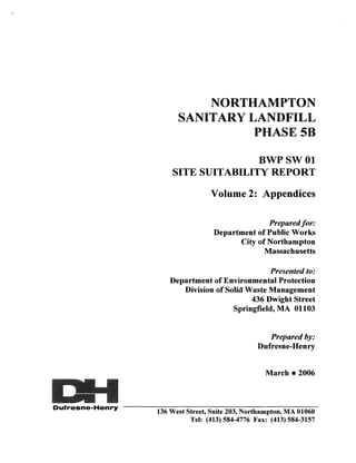 NORTHAMPTON
                          SANITARY LANDFILL
                                    PHASE5B

                                       BWPSWOl
                        SITE SUITABILITY REPORT

                                    Volume 2: Appendices

                                                   Prepared for:
                                     Department of Public Works
                                           City of Northampton
                                                  Massachusetts

                                                  Presented to:
                       Department of Environmental Protection
                          Division of Solid Waste Management
                                             436 Dwight Street
                                        Springfield, MA 01103


                                                      Prepared by:
                                                   Dufresne-Henry


                                                     March • 2006



Dufresne-Henry --------------------------------------
                    136 West Street, Suite 203, Northampton, MA 01060
                              Tel: (413) 584-4776 Fax: (413) 584-3157
 