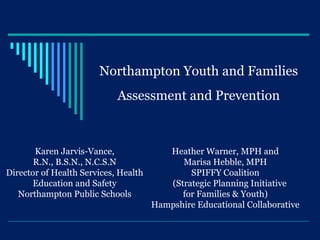 Northampton Youth and Families
                            Assessment and Prevention



       Karen Jarvis-Vance,               Heather Warner, MPH and
       R.N., B.S.N., N.C.S.N                Marisa Hebble, MPH
Director of Health Services, Health           SPIFFY Coalition
       Education and Safety              (Strategic Planning Initiative
   Northampton Public Schools               for Families & Youth)
                                      Hampshire Educational Collaborative
 