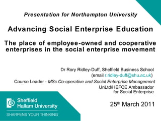 Presentation for Northampton University Advancing Social Enterprise Education The place of employee-owned and cooperative enterprises in the social enterprise movement Dr Rory Ridley-Duff, Sheffield Business School  (email  [email_address] )  Course Leader -  MSc Co-operative and Social Enterprise Management UnLtd/HEFCE Ambassador  for Social Enterprise  25 th  March 2011 