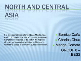 NORTH AND CENTRAL
ASIA

It is also sometimes referred to as Middle Asia,         Bernice Caña
And, colloquially, “the „stans‟” (as the 5 countries
Generally considered to be within the regions            Charles Chua
all have names ending with that suffix) and is
Within the scope of the wider Eurasian continent.       Madge Cometa

                                                           GROUP 8 –
                                                                1BES2
 