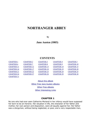 NORTHANGER ABBEY

                                          by

                              Jane Austen (1803)




                                  CONTENTS
CHAPTER 1       CHAPTER 2       CHAPTER 3          CHAPTER 4     CHAPTER 5
CHAPTER 6       CHAPTER 7       CHAPTER 8          CHAPTER 9     CHAPTER 10
CHAPTER 11      CHAPTER 12      CHAPTER 13         CHAPTER 14    CHAPTER 15
CHAPTER 16      CHAPTER 17      CHAPTER 18         CHAPTER 19    CHAPTER 20
CHAPTER 21      CHAPTER 22      CHAPTER 23         CHAPTER 24    CHAPTER 25
CHAPTER 26      CHAPTER 27      CHAPTER 28         CHAPTER 29    CHAPTER 30
CHAPTER 31

                                About this eBook
                         Other Free Jane Austen eBooks
                               Other Free eBooks
                             Other Interesting Links



                                    CHAPTER 1
No one who had ever seen Catherine Morland in her infancy would have supposed
her born to be an heroine. Her situation in life, the character of her father and
mother, her own person and disposition, were all equally against her. Her father
was a clergyman, without being neglected, or poor, and a very respectable man,
 
