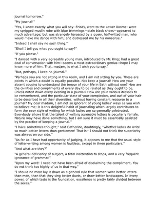 journal tomorrow."
"My journal!"
"Yes, I know exactly what you will say: Friday, went to the Lower Rooms; wore
my sprigged muslin robe with blue trimmings—plain black shoes—appeared to
much advantage; but was strangely harassed by a queer, half-witted man, who
would make me dance with him, and distressed me by his nonsense."
"Indeed I shall say no such thing."
"Shall I tell you what you ought to say?"
"If you please."
"I danced with a very agreeable young man, introduced by Mr. King; had a great
deal of conversation with him—seems a most extraordinary genius—hope I may
know more of him. That, madam, is what I wish you to say."
"But, perhaps, I keep no journal."
"Perhaps you are not sitting in this room, and I am not sitting by you. These are
points in which a doubt is equally possible. Not keep a journal! How are your
absent cousins to understand the tenour of your life in Bath without one? How are
the civilities and compliments of every day to be related as they ought to be,
unless noted down every evening in a journal? How are your various dresses to
be remembered, and the particular state of your complexion, and curl of your hair
to be described in all their diversities, without having constant recourse to a
journal? My dear madam, I am not so ignorant of young ladies' ways as you wish
to believe me; it is this delightful habit of journaling which largely contributes to
form the easy style of writing for which ladies are so generally celebrated.
Everybody allows that the talent of writing agreeable letters is peculiarly female.
Nature may have done something, but I am sure it must be essentially assisted
by the practice of keeping a journal."
"I have sometimes thought," said Catherine, doubtingly, "whether ladies do write
so much better letters than gentlemen! That is—I should not think the superiority
was always on our side."
"As far as I have had opportunity of judging, it appears to me that the usual style
of letter-writing among women is faultless, except in three particulars."
"And what are they?"
"A general deficiency of subject, a total inattention to stops, and a very frequent
ignorance of grammar."
"Upon my word! I need not have been afraid of disclaiming the compliment. You
do not think too highly of us in that way."
"I should no more lay it down as a general rule that women write better letters
than men, than that they sing better duets, or draw better landscapes. In every
power, of which taste is the foundation, excellence is pretty fairly divided between
the sexes."
 