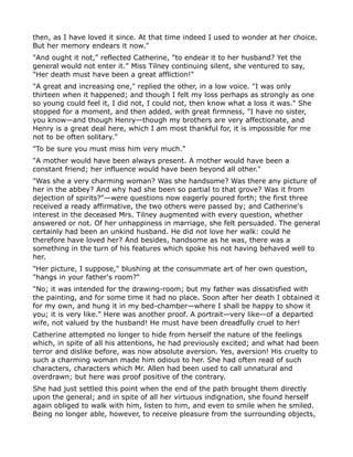 then, as I have loved it since. At that time indeed I used to wonder at her choice.
But her memory endears it now."
"And ought it not," reflected Catherine, "to endear it to her husband? Yet the
general would not enter it." Miss Tilney continuing silent, she ventured to say,
"Her death must have been a great affliction!"
"A great and increasing one," replied the other, in a low voice. "I was only
thirteen when it happened; and though I felt my loss perhaps as strongly as one
so young could feel it, I did not, I could not, then know what a loss it was." She
stopped for a moment, and then added, with great firmness, "I have no sister,
you know—and though Henry—though my brothers are very affectionate, and
Henry is a great deal here, which I am most thankful for, it is impossible for me
not to be often solitary."
"To be sure you must miss him very much."
"A mother would have been always present. A mother would have been a
constant friend; her influence would have been beyond all other."
"Was she a very charming woman? Was she handsome? Was there any picture of
her in the abbey? And why had she been so partial to that grove? Was it from
dejection of spirits?"—were questions now eagerly poured forth; the first three
received a ready affirmative, the two others were passed by; and Catherine's
interest in the deceased Mrs. Tilney augmented with every question, whether
answered or not. Of her unhappiness in marriage, she felt persuaded. The general
certainly had been an unkind husband. He did not love her walk: could he
therefore have loved her? And besides, handsome as he was, there was a
something in the turn of his features which spoke his not having behaved well to
her.
"Her picture, I suppose," blushing at the consummate art of her own question,
"hangs in your father's room?"
"No; it was intended for the drawing-room; but my father was dissatisfied with
the painting, and for some time it had no place. Soon after her death I obtained it
for my own, and hung it in my bed-chamber—where I shall be happy to show it
you; it is very like." Here was another proof. A portrait—very like—of a departed
wife, not valued by the husband! He must have been dreadfully cruel to her!
Catherine attempted no longer to hide from herself the nature of the feelings
which, in spite of all his attentions, he had previously excited; and what had been
terror and dislike before, was now absolute aversion. Yes, aversion! His cruelty to
such a charming woman made him odious to her. She had often read of such
characters, characters which Mr. Allen had been used to call unnatural and
overdrawn; but here was proof positive of the contrary.
She had just settled this point when the end of the path brought them directly
upon the general; and in spite of all her virtuous indignation, she found herself
again obliged to walk with him, listen to him, and even to smile when he smiled.
Being no longer able, however, to receive pleasure from the surrounding objects,
 