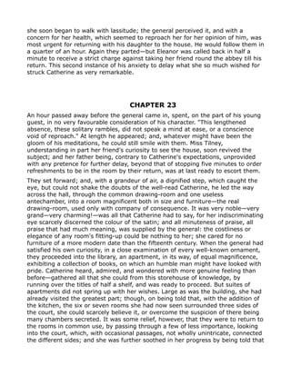she soon began to walk with lassitude; the general perceived it, and with a
concern for her health, which seemed to reproach her for her opinion of him, was
most urgent for returning with his daughter to the house. He would follow them in
a quarter of an hour. Again they parted—but Eleanor was called back in half a
minute to receive a strict charge against taking her friend round the abbey till his
return. This second instance of his anxiety to delay what she so much wished for
struck Catherine as very remarkable.




                                    CHAPTER 23
An hour passed away before the general came in, spent, on the part of his young
guest, in no very favourable consideration of his character. "This lengthened
absence, these solitary rambles, did not speak a mind at ease, or a conscience
void of reproach." At length he appeared; and, whatever might have been the
gloom of his meditations, he could still smile with them. Miss Tilney,
understanding in part her friend's curiosity to see the house, soon revived the
subject; and her father being, contrary to Catherine's expectations, unprovided
with any pretence for further delay, beyond that of stopping five minutes to order
refreshments to be in the room by their return, was at last ready to escort them.
They set forward; and, with a grandeur of air, a dignified step, which caught the
eye, but could not shake the doubts of the well-read Catherine, he led the way
across the hall, through the common drawing-room and one useless
antechamber, into a room magnificent both in size and furniture—the real
drawing-room, used only with company of consequence. It was very noble—very
grand—very charming!—was all that Catherine had to say, for her indiscriminating
eye scarcely discerned the colour of the satin; and all minuteness of praise, all
praise that had much meaning, was supplied by the general: the costliness or
elegance of any room's fitting-up could be nothing to her; she cared for no
furniture of a more modern date than the fifteenth century. When the general had
satisfied his own curiosity, in a close examination of every well-known ornament,
they proceeded into the library, an apartment, in its way, of equal magnificence,
exhibiting a collection of books, on which an humble man might have looked with
pride. Catherine heard, admired, and wondered with more genuine feeling than
before—gathered all that she could from this storehouse of knowledge, by
running over the titles of half a shelf, and was ready to proceed. But suites of
apartments did not spring up with her wishes. Large as was the building, she had
already visited the greatest part; though, on being told that, with the addition of
the kitchen, the six or seven rooms she had now seen surrounded three sides of
the court, she could scarcely believe it, or overcome the suspicion of there being
many chambers secreted. It was some relief, however, that they were to return to
the rooms in common use, by passing through a few of less importance, looking
into the court, which, with occasional passages, not wholly unintricate, connected
the different sides; and she was further soothed in her progress by being told that
 