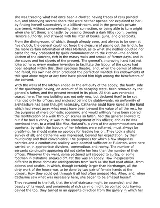 she was treading what had once been a cloister, having traces of cells pointed
out, and observing several doors that were neither opened nor explained to her—
by finding herself successively in a billiard-room, and in the general's private
apartment, without comprehending their connection, or being able to turn aright
when she left them; and lastly, by passing through a dark little room, owning
Henry's authority, and strewed with his litter of books, guns, and greatcoats.
From the dining-room, of which, though already seen, and always to be seen at
five o'clock, the general could not forgo the pleasure of pacing out the length, for
the more certain information of Miss Morland, as to what she neither doubted nor
cared for, they proceeded by quick communication to the kitchen—the ancient
kitchen of the convent, rich in the massy walls and smoke of former days, and in
the stoves and hot closets of the present. The general's improving hand had not
loitered here: every modern invention to facilitate the labour of the cooks had
been adopted within this, their spacious theatre; and, when the genius of others
had failed, his own had often produced the perfection wanted. His endowments of
this spot alone might at any time have placed him high among the benefactors of
the convent.
With the walls of the kitchen ended all the antiquity of the abbey; the fourth side
of the quadrangle having, on account of its decaying state, been removed by the
general's father, and the present erected in its place. All that was venerable
ceased here. The new building was not only new, but declared itself to be so;
intended only for offices, and enclosed behind by stable-yards, no uniformity of
architecture had been thought necessary. Catherine could have raved at the hand
which had swept away what must have been beyond the value of all the rest, for
the purposes of mere domestic economy; and would willingly have been spared
the mortification of a walk through scenes so fallen, had the general allowed it;
but if he had a vanity, it was in the arrangement of his offices; and as he was
convinced that, to a mind like Miss Morland's, a view of the accommodations and
comforts, by which the labours of her inferiors were softened, must always be
gratifying, he should make no apology for leading her on. They took a slight
survey of all; and Catherine was impressed, beyond her expectation, by their
multiplicity and their convenience. The purposes for which a few shapeless
pantries and a comfortless scullery were deemed sufficient at Fullerton, were here
carried on in appropriate divisions, commodious and roomy. The number of
servants continually appearing did not strike her less than the number of their
offices. Wherever they went, some pattened girl stopped to curtsy, or some
footman in dishabille sneaked off. Yet this was an abbey! How inexpressibly
different in these domestic arrangements from such as she had read about—from
abbeys and castles, in which, though certainly larger than Northanger, all the
dirty work of the house was to be done by two pair of female hands at the
utmost. How they could get through it all had often amazed Mrs. Allen; and, when
Catherine saw what was necessary here, she began to be amazed herself.
They returned to the hall, that the chief staircase might be ascended, and the
beauty of its wood, and ornaments of rich carving might be pointed out: having
gained the top, they turned in an opposite direction from the gallery in which her
 