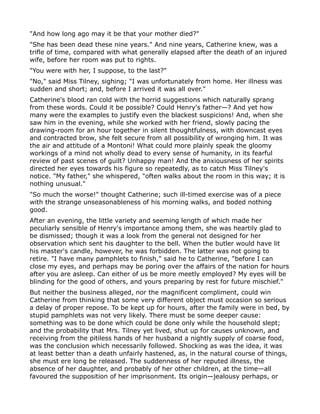 "And how long ago may it be that your mother died?"
"She has been dead these nine years." And nine years, Catherine knew, was a
trifle of time, compared with what generally elapsed after the death of an injured
wife, before her room was put to rights.
"You were with her, I suppose, to the last?"
"No," said Miss Tilney, sighing; "I was unfortunately from home. Her illness was
sudden and short; and, before I arrived it was all over."
Catherine's blood ran cold with the horrid suggestions which naturally sprang
from these words. Could it be possible? Could Henry's father—? And yet how
many were the examples to justify even the blackest suspicions! And, when she
saw him in the evening, while she worked with her friend, slowly pacing the
drawing-room for an hour together in silent thoughtfulness, with downcast eyes
and contracted brow, she felt secure from all possibility of wronging him. It was
the air and attitude of a Montoni! What could more plainly speak the gloomy
workings of a mind not wholly dead to every sense of humanity, in its fearful
review of past scenes of guilt? Unhappy man! And the anxiousness of her spirits
directed her eyes towards his figure so repeatedly, as to catch Miss Tilney's
notice. "My father," she whispered, "often walks about the room in this way; it is
nothing unusual."
"So much the worse!" thought Catherine; such ill-timed exercise was of a piece
with the strange unseasonableness of his morning walks, and boded nothing
good.
After an evening, the little variety and seeming length of which made her
peculiarly sensible of Henry's importance among them, she was heartily glad to
be dismissed; though it was a look from the general not designed for her
observation which sent his daughter to the bell. When the butler would have lit
his master's candle, however, he was forbidden. The latter was not going to
retire. "I have many pamphlets to finish," said he to Catherine, "before I can
close my eyes, and perhaps may be poring over the affairs of the nation for hours
after you are asleep. Can either of us be more meetly employed? My eyes will be
blinding for the good of others, and yours preparing by rest for future mischief."
But neither the business alleged, nor the magnificent compliment, could win
Catherine from thinking that some very different object must occasion so serious
a delay of proper repose. To be kept up for hours, after the family were in bed, by
stupid pamphlets was not very likely. There must be some deeper cause:
something was to be done which could be done only while the household slept;
and the probability that Mrs. Tilney yet lived, shut up for causes unknown, and
receiving from the pitiless hands of her husband a nightly supply of coarse food,
was the conclusion which necessarily followed. Shocking as was the idea, it was
at least better than a death unfairly hastened, as, in the natural course of things,
she must ere long be released. The suddenness of her reputed illness, the
absence of her daughter, and probably of her other children, at the time—all
favoured the supposition of her imprisonment. Its origin—jealousy perhaps, or
 