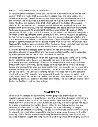 wanton cruelty—was yet to be unravelled.
In revolving these matters, while she undressed, it suddenly struck her as not
unlikely that she might that morning have passed near the very spot of this
unfortunate woman's confinement—might have been within a few paces of the
cell in which she languished out her days; for what part of the abbey could be
more fitted for the purpose than that which yet bore the traces of monastic
division? In the high-arched passage, paved with stone, which already she had
trodden with peculiar awe, she well remembered the doors of which the general
had given no account. To what might not those doors lead? In support of the
plausibility of this conjecture, it further occurred to her that the forbidden gallery,
in which lay the apartments of the unfortunate Mrs. Tilney, must be, as certainly
as her memory could guide her, exactly over this suspected range of cells, and
the staircase by the side of those apartments of which she had caught a transient
glimpse, communicating by some secret means with those cells, might well have
favoured the barbarous proceedings of her husband. Down that staircase she had
perhaps been conveyed in a state of well-prepared insensibility!
Catherine sometimes started at the boldness of her own surmises, and
sometimes hoped or feared that she had gone too far; but they were supported
by such appearances as made their dismissal impossible.
The side of the quadrangle, in which she supposed the guilty scene to be acting,
being, according to her belief, just opposite her own, it struck her that, if
judiciously watched, some rays of light from the general's lamp might glimmer
through the lower windows, as he passed to the prison of his wife; and, twice
before she stepped into bed, she stole gently from her room to the corresponding
window in the gallery, to see if it appeared; but all abroad was dark, and it must
yet be too early. The various ascending noises convinced her that the servants
must still be up. Till midnight, she supposed it would be in vain to watch; but
then, when the clock had struck twelve, and all was quiet, she would, if not quite
appalled by darkness, steal out and look once more. The clock struck twelve—and
Catherine had been half an hour asleep.




                                      CHAPTER 24
The next day afforded no opportunity for the proposed examination of the
mysterious apartments. It was Sunday, and the whole time between morning and
afternoon service was required by the general in exercise abroad or eating cold
meat at home; and great as was Catherine's curiosity, her courage was not equal
to a wish of exploring them after dinner, either by the fading light of the sky
between six and seven o'clock, or by the yet more partial though stronger
illumination of a treacherous lamp. The day was unmarked therefore by anything
to interest her imagination beyond the sight of a very elegant monument to the
memory of Mrs. Tilney, which immediately fronted the family pew. By that her
eye was instantly caught and long retained; and the perusal of the highly strained
 