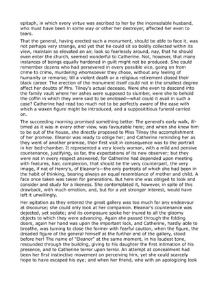 epitaph, in which every virtue was ascribed to her by the inconsolable husband,
who must have been in some way or other her destroyer, affected her even to
tears.
That the general, having erected such a monument, should be able to face it, was
not perhaps very strange, and yet that he could sit so boldly collected within its
view, maintain so elevated an air, look so fearlessly around, nay, that he should
even enter the church, seemed wonderful to Catherine. Not, however, that many
instances of beings equally hardened in guilt might not be produced. She could
remember dozens who had persevered in every possible vice, going on from
crime to crime, murdering whomsoever they chose, without any feeling of
humanity or remorse; till a violent death or a religious retirement closed their
black career. The erection of the monument itself could not in the smallest degree
affect her doubts of Mrs. Tilney's actual decease. Were she even to descend into
the family vault where her ashes were supposed to slumber, were she to behold
the coffin in which they were said to be enclosed—what could it avail in such a
case? Catherine had read too much not to be perfectly aware of the ease with
which a waxen figure might be introduced, and a supposititious funeral carried
on.
The succeeding morning promised something better. The general's early walk, ill-
timed as it was in every other view, was favourable here; and when she knew him
to be out of the house, she directly proposed to Miss Tilney the accomplishment
of her promise. Eleanor was ready to oblige her; and Catherine reminding her as
they went of another promise, their first visit in consequence was to the portrait
in her bed-chamber. It represented a very lovely woman, with a mild and pensive
countenance, justifying, so far, the expectations of its new observer; but they
were not in every respect answered, for Catherine had depended upon meeting
with features, hair, complexion, that should be the very counterpart, the very
image, if not of Henry's, of Eleanor's—the only portraits of which she had been in
the habit of thinking, bearing always an equal resemblance of mother and child. A
face once taken was taken for generations. But here she was obliged to look and
consider and study for a likeness. She contemplated it, however, in spite of this
drawback, with much emotion, and, but for a yet stronger interest, would have
left it unwillingly.
Her agitation as they entered the great gallery was too much for any endeavour
at discourse; she could only look at her companion. Eleanor's countenance was
dejected, yet sedate; and its composure spoke her inured to all the gloomy
objects to which they were advancing. Again she passed through the folding
doors, again her hand was upon the important lock, and Catherine, hardly able to
breathe, was turning to close the former with fearful caution, when the figure, the
dreaded figure of the general himself at the further end of the gallery, stood
before her! The name of "Eleanor" at the same moment, in his loudest tone,
resounded through the building, giving to his daughter the first intimation of his
presence, and to Catherine terror upon terror. An attempt at concealment had
been her first instinctive movement on perceiving him, yet she could scarcely
hope to have escaped his eye; and when her friend, who with an apologizing look
 