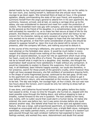 darted hastily by her, had joined and disappeared with him, she ran for safety to
her own room, and, locking herself in, believed that she should never have
courage to go down again. She remained there at least an hour, in the greatest
agitation, deeply commiserating the state of her poor friend, and expecting a
summons herself from the angry general to attend him in his own apartment. No
summons, however, arrived; and at last, on seeing a carriage drive up to the
abbey, she was emboldened to descend and meet him under the protection of
visitors. The breakfast-room was gay with company; and she was named to them
by the general as the friend of his daughter, in a complimentary style, which so
well concealed his resentful ire, as to make her feel secure at least of life for the
present. And Eleanor, with a command of countenance which did honour to her
concern for his character, taking an early occasion of saying to her, "My father
only wanted me to answer a note," she began to hope that she had either been
unseen by the general, or that from some consideration of policy she should be
allowed to suppose herself so. Upon this trust she dared still to remain in his
presence, after the company left them, and nothing occurred to disturb it.
In the course of this morning's reflections, she came to a resolution of making her
next attempt on the forbidden door alone. It would be much better in every
respect that Eleanor should know nothing of the matter. To involve her in the
danger of a second detection, to court her into an apartment which must wring
her heart, could not be the office of a friend. The general's utmost anger could
not be to herself what it might be to a daughter; and, besides, she thought the
examination itself would be more satisfactory if made without any companion. It
would be impossible to explain to Eleanor the suspicions, from which the other
had, in all likelihood, been hitherto happily exempt; nor could she therefore, in
her presence, search for those proofs of the general's cruelty, which however they
might yet have escaped discovery, she felt confident of somewhere drawing forth,
in the shape of some fragmented journal, continued to the last gasp. Of the way
to the apartment she was now perfectly mistress; and as she wished to get it
over before Henry's return, who was expected on the morrow, there was no time
to be lost. The day was bright, her courage high; at four o'clock, the sun was now
two hours above the horizon, and it would be only her retiring to dress half an
hour earlier than usual.
It was done; and Catherine found herself alone in the gallery before the clocks
had ceased to strike. It was no time for thought; she hurried on, slipped with the
least possible noise through the folding doors, and without stopping to look or
breathe, rushed forward to the one in question. The lock yielded to her hand,
and, luckily, with no sullen sound that could alarm a human being. On tiptoe she
entered; the room was before her; but it was some minutes before she could
advance another step. She beheld what fixed her to the spot and agitated every
feature. She saw a large, well-proportioned apartment, an handsome dimity bed,
arranged as unoccupied with an housemaid's care, a bright Bath stove, mahogany
wardrobes, and neatly painted chairs, on which the warm beams of a western sun
gaily poured through two sash windows! Catherine had expected to have her
feelings worked, and worked they were. Astonishment and doubt first seized
 