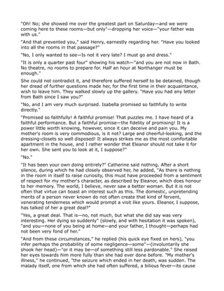 "Oh! No; she showed me over the greatest part on Saturday—and we were
coming here to these rooms—but only"—dropping her voice—"your father was
with us."
"And that prevented you," said Henry, earnestly regarding her. "Have you looked
into all the rooms in that passage?"
"No, I only wanted to see—Is not it very late? I must go and dress."
"It is only a quarter past four" showing his watch—"and you are not now in Bath.
No theatre, no rooms to prepare for. Half an hour at Northanger must be
enough."
She could not contradict it, and therefore suffered herself to be detained, though
her dread of further questions made her, for the first time in their acquaintance,
wish to leave him. They walked slowly up the gallery. "Have you had any letter
from Bath since I saw you?"
"No, and I am very much surprised. Isabella promised so faithfully to write
directly."
"Promised so faithfully! A faithful promise! That puzzles me. I have heard of a
faithful performance. But a faithful promise—the fidelity of promising! It is a
power little worth knowing, however, since it can deceive and pain you. My
mother's room is very commodious, is it not? Large and cheerful-looking, and the
dressing-closets so well disposed! It always strikes me as the most comfortable
apartment in the house, and I rather wonder that Eleanor should not take it for
her own. She sent you to look at it, I suppose?"
"No."
"It has been your own doing entirely?" Catherine said nothing. After a short
silence, during which he had closely observed her, he added, "As there is nothing
in the room in itself to raise curiosity, this must have proceeded from a sentiment
of respect for my mother's character, as described by Eleanor, which does honour
to her memory. The world, I believe, never saw a better woman. But it is not
often that virtue can boast an interest such as this. The domestic, unpretending
merits of a person never known do not often create that kind of fervent,
venerating tenderness which would prompt a visit like yours. Eleanor, I suppose,
has talked of her a great deal?"
"Yes, a great deal. That is—no, not much, but what she did say was very
interesting. Her dying so suddenly" (slowly, and with hesitation it was spoken),
"and you—none of you being at home—and your father, I thought—perhaps had
not been very fond of her."
"And from these circumstances," he replied (his quick eye fixed on hers), "you
infer perhaps the probability of some negligence—some"—(involuntarily she
shook her head)—"or it may be—of something still less pardonable." She raised
her eyes towards him more fully than she had ever done before. "My mother's
illness," he continued, "the seizure which ended in her death, was sudden. The
malady itself, one from which she had often suffered, a bilious fever—its cause
 