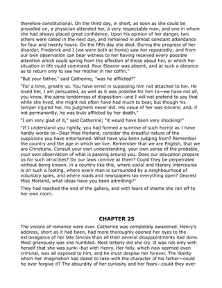 therefore constitutional. On the third day, in short, as soon as she could be
prevailed on, a physician attended her, a very respectable man, and one in whom
she had always placed great confidence. Upon his opinion of her danger, two
others were called in the next day, and remained in almost constant attendance
for four and twenty hours. On the fifth day she died. During the progress of her
disorder, Frederick and I (we were both at home) saw her repeatedly; and from
our own observation can bear witness to her having received every possible
attention which could spring from the affection of those about her, or which her
situation in life could command. Poor Eleanor was absent, and at such a distance
as to return only to see her mother in her coffin."
"But your father," said Catherine, "was he afflicted?"
"For a time, greatly so. You have erred in supposing him not attached to her. He
loved her, I am persuaded, as well as it was possible for him to—we have not all,
you know, the same tenderness of disposition—and I will not pretend to say that
while she lived, she might not often have had much to bear, but though his
temper injured her, his judgment never did. His value of her was sincere; and, if
not permanently, he was truly afflicted by her death."
"I am very glad of it," said Catherine; "it would have been very shocking!"
"If I understand you rightly, you had formed a surmise of such horror as I have
hardly words to—Dear Miss Morland, consider the dreadful nature of the
suspicions you have entertained. What have you been judging from? Remember
the country and the age in which we live. Remember that we are English, that we
are Christians. Consult your own understanding, your own sense of the probable,
your own observation of what is passing around you. Does our education prepare
us for such atrocities? Do our laws connive at them? Could they be perpetrated
without being known, in a country like this, where social and literary intercourse
is on such a footing, where every man is surrounded by a neighbourhood of
voluntary spies, and where roads and newspapers lay everything open? Dearest
Miss Morland, what ideas have you been admitting?"
They had reached the end of the gallery, and with tears of shame she ran off to
her own room.




                                    CHAPTER 25
The visions of romance were over. Catherine was completely awakened. Henry's
address, short as it had been, had more thoroughly opened her eyes to the
extravagance of her late fancies than all their several disappointments had done.
Most grievously was she humbled. Most bitterly did she cry. It was not only with
herself that she was sunk—but with Henry. Her folly, which now seemed even
criminal, was all exposed to him, and he must despise her forever. The liberty
which her imagination had dared to take with the character of his father—could
he ever forgive it? The absurdity of her curiosity and her fears—could they ever
 